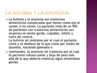  La bulimia y la anorexia son trastornos
  alimenticios complicados que tienen como eje el
  comer, o no comer. La paciente (más de un 90%
  de pacientes con trastornos alimentarios son
  mujeres) se siente gorda, culpable, infeliz y
  fuera de control.
  La bulimia (el síndrome por el cual el paciente
  come y se deshace de lo que come por medio de
  laxantes, haciendo gimnasia o
 vomitando), la anorexia (el trastorno por el cual
  el paciente rehusa comer y baja de peso más
  allá de lo que debería mientras sigue sintiéndose
  gorda)
 
