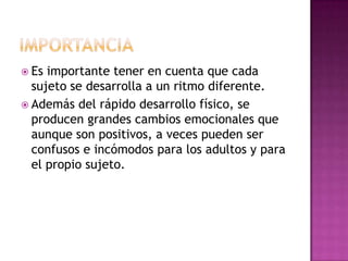  Es importante tener en cuenta que cada
  sujeto se desarrolla a un ritmo diferente.
 Además del rápido desarrollo físico, se
  producen grandes cambios emocionales que
  aunque son positivos, a veces pueden ser
  confusos e incómodos para los adultos y para
  el propio sujeto.
 