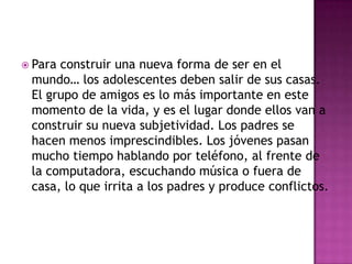  Paraconstruir una nueva forma de ser en el
 mundo… los adolescentes deben salir de sus casas.
 El grupo de amigos es lo más importante en este
 momento de la vida, y es el lugar donde ellos van a
 construir su nueva subjetividad. Los padres se
 hacen menos imprescindibles. Los jóvenes pasan
 mucho tiempo hablando por teléfono, al frente de
 la computadora, escuchando música o fuera de
 casa, lo que irrita a los padres y produce conflictos.
 