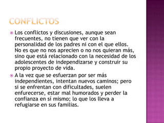  Los conflictos y discusiones, aunque sean
  frecuentes, no tienen que ver con la
  personalidad de los padres ni con el que ellos.
  No es que no nos aprecien o no nos quieran más,
  sino que está relacionado con la necesidad de los
  adolescentes de independizarse y construir su
  propio proyecto de vida.
 A la vez que se esfuerzan por ser más
  independientes, intentan nuevos caminos; pero
  si se enfrentan con dificultades, suelen
  enfurecerse, estar mal humorados y perder la
  confianza en sí mismo; lo que los lleva a
  refugiarse en sus familias.
 