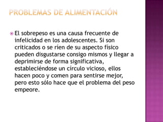  Elsobrepeso es una causa frecuente de
 infelicidad en los adolescentes. Si son
 criticados o se ríen de su aspecto físico
 pueden disgustarse consigo mismos y llegar a
 deprimirse de forma significativa,
 estableciéndose un círculo vicioso, ellos
 hacen poco y comen para sentirse mejor,
 pero esto sólo hace que el problema del peso
 empeore.
 