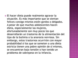    El hacer dieta puede realmente agravar la
    situación. Es más importante que se sientan
    felices consigo mismos estén gordos o delgados.
    A pesar de que muchos adolescentes hacen
    dieta, especialmente las mujeres,
    afortunadamente son muy pocos los que
    desarrollarán un trastorno de la alimentación del
    tipo de la bulimia o la anorexia nerviosa. Sin
    embargo, estos trastornos ocurrirán con mayor
    probabilidad si los que se someten a una dieta
    estricta tienen una pobre opinión de sí mismos,
    se encuentran bajo tensión o han tenido un
    problema de sobrepeso en la infancia.
 