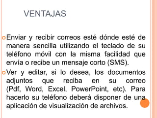 ventajasEnviar y recibir correos esté dónde esté de manera sencilla utilizando el teclado de su teléfono móvil con la misma facilidad que envía o recibe un mensaje corto (SMS). Ver y editar, si lo desea, los documentos adjuntos que reciba en su correo (Pdf, Word, Excel, PowerPoint, etc). Para hacerlo su teléfono deberá disponer de una aplicación de visualización de archivos. 