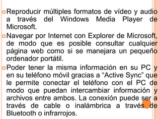 Reproducir múltiples formatos de vídeo y audio a través del Windows Media Player de Microsoft.Navegar por Internet con Explorer de Microsoft, de modo que es posible consultar cualquier página web como si se manejara un pequeño ordenador portátil. Poder tener la misma información en su PC y en su teléfono móvil gracias a “Active Sync” que le permite conectar el teléfono con el PC de modo que puedan intercambiar información y archivos entre ambos. La conexión puede ser a través de cable o inalámbrica a través de Bluetooth o infrarrojos. 