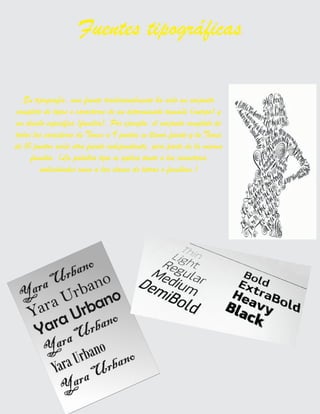 En tipografía, una fuente tradicionalmente ha sido un conjunto
completo de tipos o caracteres de un determinado tamaño (cuerpo) y
un diseño específico (familia). Por ejemplo, el conjunto completo de
todos los caracteres de Times a 9 puntos se llama fuente y la Times
de 10 puntos sería otra fuente independiente, pero parte de la misma
familia. (La palabra tipo se aplica tanto a los caracteres
individuales como a las clases de letras o familias.)
Fuentes tipográficas
 