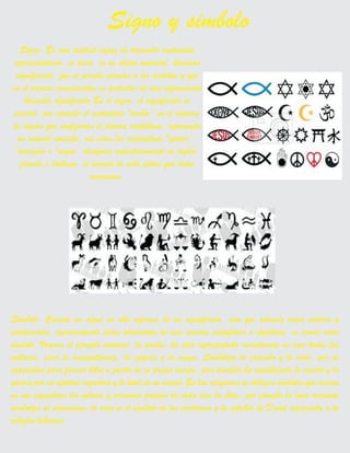 Signo: Es una unidad capaz de trasmitir contenidos
representativos, es decir, es un objeto material, llamado
significante, que se percibe gracias a los sentidos y que
en el proceso comunicativo es portador de una información
llamada significado.En el signo, el significado es
preciso, por ejemplo el sustantivo "araña’’,en el sistema
de signos que configuran el idioma castellano, representa
un animal concreto, así como los sustantivos "spider’’,
"araignée o "ragno’’ designan respectivamente en inglés,
francés e italiano, el animal de ocho patas que todos
conocemos.
Signo y simbolo
Símbolo: Cuando un signo no sólo informa de un significado, sino que además evoca valores y
sentimientos, representando ideas abstractas de una manera metafórica o alegórica, se conoce como
símbolo. Veamos el ejemplo anterior, la araña, ha sido representada visualmente en casi todas las
culturas, como la mesopotámica, la egipcia y la maya. Simboliza la creación y la vida, por su
capacidad para formar hilos a partir de su propio cuerpo, pero también ha simbolizado la muerte y la
guerra por su aptitud cazadora y lo letal de su veneno.En las religiones se utilizan símbolos que evocan
en sus seguidores los valores y creencias propios de cada una de ellas, por ejemplo la luna creciente
simboliza al islamismo; la cruz es el símbolo de los cristianos y la estrella de David representa a la
religión hebraica.
 