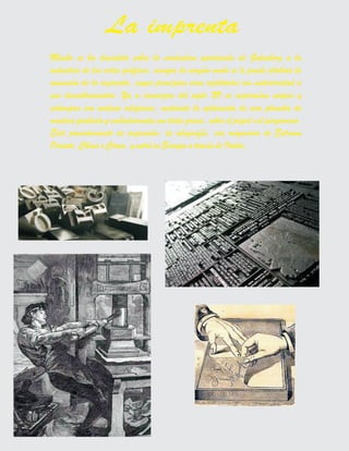 Mucho se ha discutido sobre la verdadera aportación de Gutenberg a la
industria de las artes gráficas, aunque de ningún modo se le puede atribuir la
invención de la imprenta, cuyos principios eran explotados con anterioridad a
sus descubrimientos. Ya a comienzos del siglo XV se imprimían naipes y
estampas con motivos religiosos, mediante la aplicación de una plancha de
madera grabada y embadurnada con tinta grasa, sobre el papel o el pergamino.
Este procedimiento de impresión, la xilografía, era originario de Extremo
Oriente, China o Corea, y entró en Europa a través de Italia.
La imprenta
 