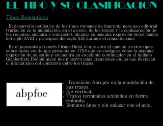 Tipos Románticos
El desarrollo estilístico de los tipos romanos de imprenta para uso editorial
(variación en la modulación, en el grosor, de los trazos y la conﬁguración de
los remates, anchura y contraste), alcanza su máxima expresión entre ﬁnales
del siglo XVIII y principios del siglo XIX durante el romanticismo.
Es el punzonista francés Firmin Didot el que abre el camino a estos tipos
sobre todos con lo que presenta en 1798 que se conﬁgura como la máxima
expresión de su estilo y encuentra un excelente continuador en el italiano
Gianbattista Bodoni quien nos muestra unas creaciones en las que destacan
el dramatismo del contraste entre los trazos.
el tipo y su clasif cacioni
 Transición Abrupta en la modulación de
sus trazos.
 Eje vertical.
 Trazos terminales acabados en forma
redonda.
 Remates ﬁnos y sin enlazar con el asta.
 