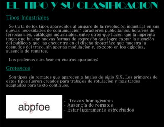 Tipos Industriales
Se trata de los tipos aparecidos al amparo de la revolución industrial en sus
nuevas necesidades de comunicación: caracteres publicitarios, horarios de
ferrocarriles, catálogos industriales, entre otros que hacen que la imprenta
tenga que buscar nuevas formas de expresión que logre captar la atención
del publico y que las encuentre en el diseño tipográﬁco que muestra la
desnudes del trazo, sin apenas modulación y, excepto en los egipcios,
ausencia de remates.
Los podemos clasiﬁcar en cuatros apartados:
Grotescos
Son tipos sin remates que aparecen a ﬁnales de siglo XIX. Los primeros de
estos tipos fueron creados para trabajos de rotulación y mas tardes
adaptados para texto continuos.
el tipo y su clasif cacioni
 Trazos homogéneos
 Ausencia de remates
 Estar ligeramente estrechados
 