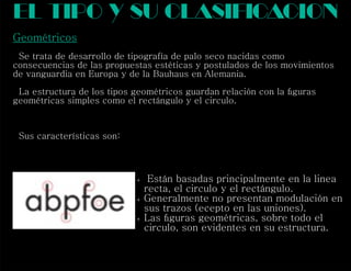 Geométricos
Se trata de desarrollo de tipografía de palo seco nacidas como
consecuencias de las propuestas estéticas y postulados de los movimientos
de vanguardia en Europa y de la Bauhaus en Alemania.
La estructura de los tipos geométricos guardan relación con la ﬁguras
geométricas simples como el rectángulo y el circulo.
Sus características son:
el tipo y su clasif cacioni
 Están basadas principalmente en la linea
recta, el circulo y el rectángulo.
 Generalmente no presentan modulación en
sus trazos (ecepto en las uniones).
 Las ﬁguras geométricas, sobre todo el
circulo, son evidentes en su estructura.
 