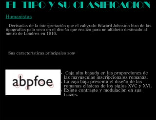 Humanistas
Derivadas de la interpretación que el calígrafo Edward Johnston hizo de las
tipografías palo seco en el diseño que realizo para un alfabeto destinado al
metro de Londres en 1916.
Sus características principales son:
el tipo y su clasif cacioni
 Caja alta basada en las proporciones de
las mayúsculas inscripcionales romanas.
 La caja baja presenta el diseño de las
romanas clásicas de los siglos XVC y XVI.
 Existe contraste y modulación en sus
trazos.
 