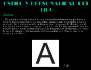 Antique
Es bastante general, carece de una personalidad deﬁnida así que suele ir
bien en textos con propósitos generales, aunque suele no gustarle a varias
personas las tipografías estilo Antique porque posicionan la idea de tu texto
con un fondo muy neutral, a veces hasta aburrido. Es algo pesado de leer es
recomendable evitar utilizar esta clase de tipografía en encabezados y frases
breves de rápido y efectivo impacto. Como notaras en el trazo carece de
rasgo signiﬁcativos.
estilo y personalidad del
tipo
Arial
 