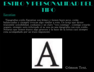 Egyptian
Tipografías estilo Egyptian son ﬁrmes y tienen buen peso, están
balanceadas y siempre evocan algo similar a esto. Un texto que desee
transmitir sensibilidad, conﬁanza y un claro “ven conmigo”, conmigo estarás
seguro, siempre sera reforzado si se usa en una tipografía con este estilo.
Notaras que tienen trazos algo gruesos y la base de la letras casi siempre
esta acompañado por un trazo imponente
estilo y personalidad del
tipo
Crimson Text.
 