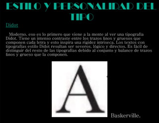 Didot
Moderno, eso es lo primero que viene a la mente al ver una tipografía
Didot. Tiene un intenso contraste entre los trazos ﬁnos y gruesos que
componen cada letra y esto inspira una rigidez intriseca. Los textos con
tipografías estilo Didot resultan ser severos, lógico y directos. Es fácil de
distinguir del resto de las tipografías debido al conjunto y balance de trazos
ﬁnos y grueso que la componen.
estilo y personalidad del
tipo
Baskerville.
 