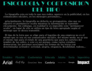 La tipografía esta en todo lo que nos rodea, aparece en la publicidad, en los
comunicados oﬁciales, en los mensajes personales...
principalmente, la tipografía no debería se protagonista, sino que su
objetivo es permanecer oculta mientras la información se transmite
eﬁcazmente. Sin embargo, en realidad le es imposible este “permanecer
oculto”, en lugar de ello se utiliza un tipo de letra apropiado según el
mensaje que se desea transmitir.
El tipo de la letra que se elige para el logotipo de una empresa no es el
mismo que se usa en sus comunicados oﬁciales, del mismo modo, no se usa
el mismo tipo para el rotulo de una guardería que para los carteles del
nombre de las calles. y este es así porque, como varios estudios
demuestran, las personas asociamos las formas de las letras con
determinadas actitudes: seriedad, alegría, elegancia, ﬂexibilidad, rudeza...
psicologia y composicion
del tipo
Estables Flexible Conformista Educada Adulta Seria Impositiva
Arial Berty Scrip Courier New Cambria Courier New Georgia
Impact
 