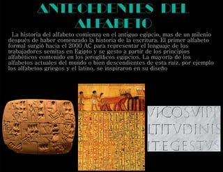antecedentes del
alfabeto
La historia del alfabeto comienza en el antiguo egipcio, mas de un milenio
después de haber comenzado la historia de la escritura. El primer alfabeto
formal surgió hacia el 2000 AC para representar el lenguaje de los
trabajadores semitas en Egipto y se gesto a partir de los principios
alfabéticos contenido en los jeroglíﬁcos egipcios. La mayoría de los
alfabetos actuales del mundo o bien descendientes de esta raíz, por ejemplo
los alfabetos griegos y el latino, se inspiraron en su diseño
 