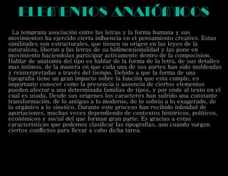 elementos anatómicos
La temprana asociación entre las letras y la forma humana y sus
movimientos ha ejercido cierta inﬂuencia en el pensamiento creativo. Estas
similitudes son estructurales, que tienen su origen en las leyes de la
naturaleza, liberan a las letras de su bidimensionalidad y las pone en
movimiento haciendolas participar activamente dentro de la compocision.
Hablar de anatomía del tipo es hablar de la forma de la letra, de sus detalles
mas íntimos, de la manera en que cada una de sus partes han sido moldeadas
y reinterpretadas a través del tiempo. Debido a que la forma de una
tipografía tiene un gran impacto sobre la función que esta cumple, es
importante conocer como la presencia o ausencia de ciertos elementos
pueden afectar a una determinada familias de tipos, y por ende al texto en el
cual es usada. Desde sus orígenes los caracteres han sufrido una constante
transformación, de lo antiguo a lo moderno, de lo sobrio a lo exagerado, de
lo orgánico a lo sinetico. Durante este proceso han recibido inﬁnidad de
aportaciones, muchas veces dependiendo de contextos históricos, políticos,
económicos y social del que forman gran parte. Es gracias a estas
características que podemos clasiﬁcar las tipografías, aun cuando surgen
ciertos conﬂictos para llevar a cabo dicha tarea.
 