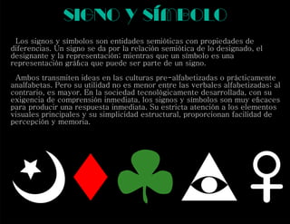 signo y símbolo
Los signos y símbolos son entidades semióticas con propiedades de
diferencias. Un signo se da por la relación semiótica de lo designado, el
designante y la representación; mientras que un símbolo es una
representación gráﬁca que puede ser parte de un signo.
Ambos transmiten ideas en las culturas pre-alfabetizadas o prácticamente
analfabetas. Pero su utilidad no es menor entre las verbales alfabetizadas; al
contrario, es mayor. En la sociedad tecnológicamente desarrollada, con su
exigencia de comprensión inmediata, los signos y símbolos son muy eﬁcaces
para producir una respuesta inmediata. Su estricta atención a los elementos
visuales principales y su simplicidad estructural, proporcionan facilidad de
percepción y memoria.
 