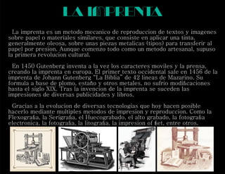 la imprenta
La imprenta es un metodo mecanico de reproduccion de textos y imagenes
sobre papel o materiales similares, que consiste en aplicar una tinta,
generalmente oleosa, sobre unas piezas metalicas (tipos) para transferir al
papel por presion. Aunque comenzo todo como un metodo artesanal, supuso
la primera revolucion cultural.
En 1450 Gutenberg inventa a la vez los caracteres moviles y la prensa,
creando la imprenta en europa. El primer texto occidental sale en 1456 de la
imprenta de Johann Gutenberg “La Biblia” de 42 lineas de Mazarino. Su
formula a base de plomo, estaño y otros metales, no sufrio modiﬁcaciones
hasta el siglo XIX. Tras la invencion de la imprenta se suceden las
impresiones de diversas publicidades y libros.
Gracias a la evolucion de diversas tecnologias que hoy hacen posible
hacerlo mediante multiples metodos de impresion y reproduccion. Como la
Flexograﬁa, la Serigraﬁa, el Huecograbado, el alto grabado, la fotograﬁa
electronica, la fotograﬁa, la litograﬁa, la impresion of set, entre otros.f
 