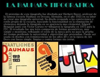 la bauhaus tipograf ca
El prototipo de esta tipografía fue diseñada por Herbert Bayer, profesor de
la famosa escuela Bauhaus en Dessau, Alemania, en el año 1925 en su labor
de crear una tipografía universal. Su diseño responde a las convicciones y
estilo propio de la escuela, buscando la funcionalidad en la eliminación de
elementos dejando la tipograﬁa en su apariencia mas elemental. Edgard
Benguiat junto con Victor Caruso re-dibujaron la tipografía en 1975 para la
ITC. El resultado fue una letra compuesta de formas geométricas, muy
simple y monótona. reﬂejando el estilo de la época pero no paso la prueba
del tiempo perdiendo la universidad y objetividad que pretendían. Puede ser
usada en diseños con reminiscencias de los años 20 y en la época de Art
Deco con lineas simple, limpias y contra formas sin cerrar.
i
 