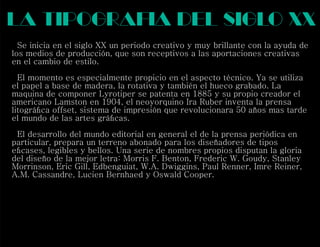 la tipograf a del siglo xx
Se inicia en el siglo XX un periodo creativo y muy brillante con la ayuda de
los medios de producción, que son receptivos a las aportaciones creativas
en el cambio de estilo.
El momento es especialmente propicio en el aspecto técnico. Ya se utiliza
el papel a base de madera, la rotativa y también el hueco grabado. La
maquina de componer Lyrotiper se patenta en 1885 y su propio creador el
americano Lamston en 1904, el neoyorquino Ira Ruber inventa la prensa
litográﬁca of set, sistema de impresión que revolucionara 50 años mas tarde
el mundo de las artes gráﬁcas.
El desarrollo del mundo editorial en general el de la prensa periódica en
particular, prepara un terreno abonado para los diseñadores de tipos
eﬁcases, legibles y bellos. Una serie de nombres propios disputan la gloria
del diseño de la mejor letra: Morris F. Benton, Frederic W. Goudy, Stanley
Morrinson, Eric Gill, Edbenguiat, W.A. Dwiggins, Paul Renner, Imre Reiner,
A.M. Cassandre, Lucien Bernhaed y Oswald Cooper.
i
f
 