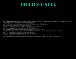 bibliograf a
http://www.taringa.net/posts/ciencia-educacion/12396769/La-Tipograﬁa-Deﬁnicion-y-Antecedentes.html
http://redgraﬁca.com/los-origenes-de-la-tipograﬁa
http://sobredetipograﬁa.blogspot.com/2012/03/anatomia-del-tipo_html
http://clasiﬁcaciontipograﬁca.blogspot.com/
http://es.scribd.com/doc/52789368/7/Elementos-Anatomicos
http://es.wikipedia.org/wiki/signo_y_s%C3%ADmbolo
http://www.proyectosalonhogar.com/tecnologia/la_imprenta.html
http://www.taringa.net/posts/info/10206059/Escuela-Bauhaus_-diseño-y arquitectura.html
http://es.wikipedia.org/wiki/Historia_del_alfabeto
http://es.wikipedia.org/wiki/Signo_y_s%C3%ADmbolo
http://es.wikipedia.org/wiki/Imprenta
http://www.ladolibroantiguo.es/tipograﬁa/historia-escritura-soglo-XX-libro-antiguo.html
i
 