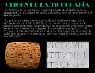 La historia de la tipograﬁa es una gran parte de la historia de la
humanidad y si se quiere se puede considerar uno de los origenes del
diseño graﬁco.
La primera escritura de la que se tienen registros surgio en la
mesopotamia en el año 4000 AC y fueron los sumerios quienes la
idearon para identiﬁcar los productos en el comercio existenten entro
los rios. Entre estos dos surgieron los gerogliﬁcos egipcios (3100
AC) que fueron utilizados hasta el 394 AC. los asiaticos inventaron la
caligraﬁa, el papel y la imprenta, todo esto venia forjandose desde el
año 2000 AC.
origen de la Tipografía
 