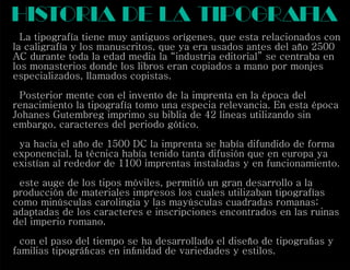 La tipografía tiene muy antiguos orígenes, que esta relacionados con
la caligrafía y los manuscritos, que ya era usados antes del año 2500
AC durante toda la edad media la “industria editorial” se centraba en
los monasterios donde los libros eran copiados a mano por monjes
especializados, llamados copistas.
Posterior mente con el invento de la imprenta en la época del
renacimiento la tipografía tomo una especia relevancia. En esta época
Johanes Gutembreg imprimo su biblia de 42 lineas utilizando sin
embargo, caracteres del periodo gótico.
ya hacia el año de 1500 DC la imprenta se había difundido de forma
exponencial, la técnica había tenido tanta difusión que en europa ya
existían al rededor de 1100 imprentas instaladas y en funcionamiento.
este auge de los tipos móviles, permitió un gran desarrollo a la
producción de materiales impresos los cuales utilizaban tipografías
como minúsculas carolingia y las mayúsculas cuadradas romanas;
adaptadas de los caracteres e inscripciones encontrados en las ruinas
del imperio romano.
con el paso del tiempo se ha desarrollado el diseño de tipograﬁas y
familias tipográﬁcas en inﬁnidad de variedades y estilos.
historia de la tipogra iaf
 