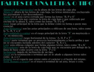 Alturas de las mayúsculas: es la altura de las letras de caja alta
Altura X: altura de las letras de caja baja, las letras minúsculas, excluyendo
los ascendente y los descendentes.
Anillo “ ”: es el asta curva cerrada que forma las letras B, P y O
Ascendente: asta que contiene la letra de caja baja y que sobresale por
encima de la altura X, tales como las letras “B, D y K”
Asta: rasgo principal de la letra que la deﬁne como su forma o paste mas
esencial.
Asta Montantes: son las astas principales u oblicuas de una letra, tales como
la “L, B, V o A”
Asta ondulada o espina “ ”: es el rasgo principal de la letra S en mayúscula o
“ ”s en minúscula.
Asta transversal “ ”: rasgo horizontal de la letras A, H, F o T
Brazo: parte terminal que se proyecta horizontalmente o hacia arriba y que
no se encuentra incluida adentro del carácter E, K y L“ ”
Cola “ ”: asta oblicua colgante que forma algunas letras, tales como R o K
Descendente: asta de la letra de caja baja que se encuentra por debajo de la
linea de base como ocurre con la letra P y G“ ”
Inclinación: ángulo de inclinación de un tipo.
Oreja: es la terminación o terminal que se le añade a algunas letras tales
como g, o y r“ ”
Rebaba: es el espacio que existe entre el carácter y el borde del mismo.
Serif, Remate o Gracia: es el trazo o terminal de un asta, brazo o cola.
partes de una letra o tipo
 