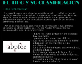 Tipos Renacentistas
los tipos Renacentistas abarcan un amplio espacio cronológicos, que va
desde los creados por los primeros impresores venecianos a mediados del
siglo XV, hasta los desarrollados a partir de ello por los punzonistas
franceses del siglo XVI. En su evolución podemos apreciar dos estadios
claramente diferenciados.
Por un lado tenemos los primeros modelos venecianos, cuyo máximo
exponente es el tipo cortado en 1470 por Nicolas Jenson de los que
destacamos las siguientes características
el tipo y su clasif cacioni
 Entre los trazos gruesos y ﬁnos apenas
hay contraste.
 presenta una modulación oblicua.
 Las letras de caja alta tienen en la misma
altura que los ascendentes de las
mayúsculas.
 La e de caja baja muestra un ﬁlete oblicuo.
 Modesta altura x.
 Los trazos terminales de la a, c, f y r
muestran claramente su orden caligráﬁco.
 Remates robustos.
 Trasmiten en general un peso y un color
intenso en su apariencia.
 