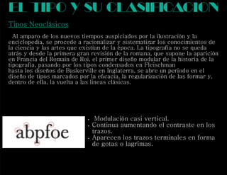 Tipos Neoclásicos
Al amparo de los nuevos tiempos auspiciados por la ilustración y la
enciclopedia, se procede a racionalizar y sistematizar los conocimientos de
la ciencia y las artes que existían de la época. La tipografía no se queda
atrás y desde la primera gran revisión de la romana, que supone la aparición
en Francia del Romain de Roi, el primer diseño modular de la historia de la
tipografía, pasando por los tipos condensados en Fleischman
hasta los diseños de Baskerville en Inglaterra, se abre un periodo en el
diseño de tipos marcados por la eﬁcacia, la regularización de las formar y,
dentro de ella, la vuelta a las lineas clásicas.
el tipo y su clasif cacioni
 Modulación casi vertical.
 Continua aumentando el contraste en los
trazos.
 Aparecen los trazos terminales en forma
de gotas o lagrimas.
 