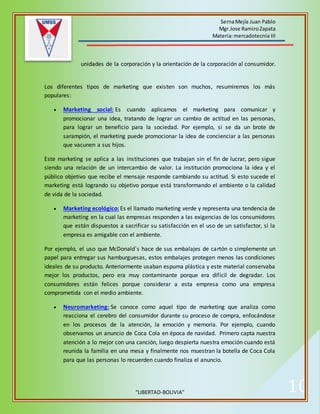 SernaMejía Juan Pablo
Mgr.Jose RamiroZapata
Materia:mercadotecnia III
“LIBERTAD-BOLIVIA” 10
unidades de la corporación y la orientación de la corporación al consumidor.
Los diferentes tipos de marketing que existen son muchos, resumiremos los más
populares:
 Marketing social: Es cuando aplicamos el marketing para comunicar y
promocionar una idea, tratando de lograr un cambio de actitud en las personas,
para lograr un beneficio para la sociedad. Por ejemplo, si se da un brote de
sarampión, el marketing puede promocionar la idea de concienciar a las personas
que vacunen a sus hijos.
Este marketing se aplica a las instituciones que trabajan sin el fin de lucrar, pero sigue
siendo una relación de un intercambio de valor. La institución promociona la idea y el
público objetivo que recibe el mensaje responde cambiando su actitud. Si esto sucede el
marketing está logrando su objetivo porque está transformando el ambiente o la calidad
de vida de la sociedad.
 Marketing ecológico: Es el llamado marketing verde y representa una tendencia de
marketing en la cual las empresas responden a las exigencias de los consumidores
que están dispuestos a sacrificar su satisfacción en el uso de un satisfactor, si la
empresa es amigable con el ambiente.
Por ejemplo, el uso que McDonald´s hace de sus embalajes de cartón o simplemente un
papel para entregar sus hamburguesas, estos embalajes protegen menos las condiciones
ideales de su producto. Anteriormente usaban espuma plástica y este material conservaba
mejor los productos, pero era muy contaminante porque era difícil de degradar. Los
consumidores están felices porque considerar a esta empresa como una empresa
comprometida con el medio ambiente.
 Neuromarketing: Se conoce como aquel tipo de marketing que analiza como
reacciona el cerebro del consumidor durante su proceso de compra, enfocándose
en los procesos de la atención, la emoción y memoria. Por ejemplo, cuando
observamos un anuncio de Coca Cola en época de navidad. Primero capta nuestra
atención a lo mejor con una canción, luego despierta nuestra emoción cuando está
reunida la familia en una mesa y finalmente nos muestran la botella de Coca Cola
para que las personas lo recuerden cuando finaliza el anuncio.
 