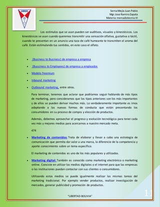 SernaMejía Juan Pablo
Mgr.Jose RamiroZapata
Materia:mercadotecnia III
“LIBERTAD-BOLIVIA” 11
Los estímulos que se usan pueden ser auditivos, visuales y kinestésicos. Los
kinestésicos se usan cuando queremos transmitir una sensación olfativa, gustativa o táctil,
cuando te presentan en un anuncio una taza de café humeante te transmiten el aroma del
café. Están estimulando tus sentidos, en este caso el olfato.
 (Business to Business) de empresa a empresa
 (Bussiness to Employees) de empresa a empleados
 Modelo freemium
 Inbound marketing
 Outbound marketing, entre otros.
Para terminar, tenemos que aclarar que podríamos seguir hablando de más tipos
de marketing, pero consideramos que los tipos anteriores son los más importantes
y de ellos se pueden derivar muchos más. Lo verdaderamente importante es irnos
adaptando a las nuevas formas de conducta que están presentando los
consumidores en su proceso de compra y elección de productos.
Además, debemos aprovechar el progreso y evolución tecnológica para tener cada
vez más y mejores medios para acercarnos a nuestro mercado meta.
474
 Marketing de contenidos: Trata de elaborar y llevar a cabo una estrategia de
comunicación que permita dar valor a una marca, la diferencie de la competencia y
aporte conocimiento sobre un tema específico.
El marketing de contenidos es uno de los más populares y utilizados.
 Marketing digital: También es conocido como marketing electrónico o marketing
online. Consiste en utilizar los medios digitales o el internet para que las empresas
o las instituciones puedan contactar con sus clientes o consumidores.
Utilizando estos medios se puede igualmente realizar las mismas tareas del
marketing tradicional. Por ejemplo vender productos, realizar investigación de
mercados, generar publicidad y promoción de productos.
 