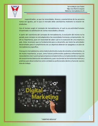 SernaMejía Juan Pablo
Mgr.Jose RamiroZapata
Materia:mercadotecnia III
“LIBERTAD-BOLIVIA” 13
especializados, ya que las necesidades, deseos y características de las personas
nunca son iguales, por lo que el mercado debe satisfacerlas mediante la creación de
productos.
Con el tiempo surgió el concepto de mercadotecnia, el cual es una actividad humana
encaminada a la satisfacción de ciertas necesidades y deseos.
A partir del nacimiento del concepto de mercadotecnia, la evolución del mismo no ha
parado,pues siempre se está adaptando a las necesidades humanas y empresariales. He
ahí su importancia, pues sin necesidad de saber cuál es la evolución de una empresa o
país, éstas reconocen que es fundamental para su desarrollo, por tanto las actividades
desarrolladas para el cumplimiento de sus objetivos deberán ser apegadas a un plan de
mercadotecnia específico.
Creoque la mercadotecnia,comomateriadentrode unplande estudios universitarios, es
de mucha importancia, ya que, como futuros profesionales podemos enfrentarnos a la
necesidadde crearnuestrapropiaempresaosimplementeaunempleodonde se requiera
de conocimientosbásicosde mercadotecnia, pues nos brinda las herramientas teóricas y
prácticas para desenvolvernos como verdaderos profesionales dentro y fuera de nuestra
área de trabajo.
 
