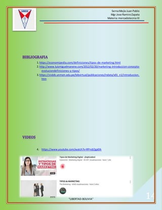 SernaMejía Juan Pablo
Mgr.Jose RamiroZapata
Materia:mercadotecnia III
“LIBERTAD-BOLIVIA” 14
1.https://economipedia.com/definiciones/tipos-de-marketing.html
2.http://www.luismiguelmanene.com/2012/02/20/marketing-introduccion-concepto-
evoluciondefiniciones-y-tipos/
3.https://sisbib.unmsm.edu.pe/bibvirtual/publicaciones/indata/v01_n1/introduccion.
htm
4. https://www.youtube.com/watch?v=RPndJZgp0Jk
 