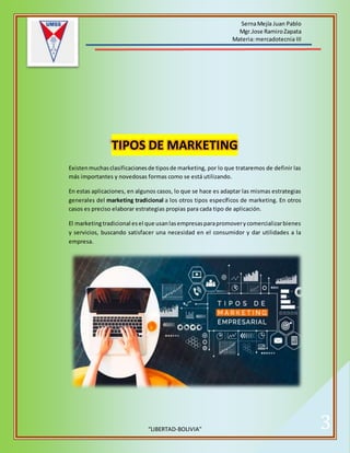SernaMejía Juan Pablo
Mgr.Jose RamiroZapata
Materia:mercadotecnia III
“LIBERTAD-BOLIVIA” 3
TIPOS DE MARKETING
Existenmuchasclasificacionesde tiposde marketing, por lo que trataremos de definir las
más importantes y novedosas formas como se está utilizando.
En estas aplicaciones, en algunos casos, lo que se hace es adaptar las mismas estrategias
generales del marketing tradicional a los otros tipos específicos de marketing. En otros
casos es preciso elaborar estrategias propias para cada tipo de aplicación.
El marketingtradicional esel que usanlasempresasparapromoverycomercializarbienes
y servicios, buscando satisfacer una necesidad en el consumidor y dar utilidades a la
empresa.
 