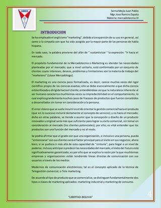 SernaMejía Juan Pablo
Mgr.Jose RamiroZapata
Materia:mercadotecnia III
“LIBERTAD-BOLIVIA” 4
Se ha empleadoel anglicismo"marketing",debidoalaexpansiónde su uso en general, así
como a la simpatía con que ha sido acogido por la mayor parte de las personas de habla
hispana.
En todo caso, la palabra proviene del afán de " sustantivizar " la expresión: "Ir hacia el
mercado.
El propósito fundamental de la Mercadotecnia o Marketing es atender las necesidades
planteadas por el mercado; que a nivel unitario, está conformado por un conjunto de
clientes cuyos intereses, deseos, problemas y limitaciones son la materia de trabajo del
"marketero" (Léase Mercadólogo).
El marketing es una ciencia poco formalizada, es decir, carece muchas veces del rigor
científico propio de las ciencias exactas; ello se debe esencialmente a que dicha ciencia
estáenfocadao dirigidahaciael cliente;entendiéndose así que la naturaleza inherente al
ser humano caracteriza muchísimas veces su impredecibilidad en el comportamiento, lo
cual explicagrandementemuchoscasos de fracasos de productos que fueron concebidos
o desarrollados sin tomar en consideración a la persona.
El error clásicoque se suele incurriresel de orientarla gestióncomercial haciael producto
(que en lo sucesivo incluirá tácitamente el concepto de servicio); y no hacia el mercado;
dicho en otras palabras, se tiende a asumir que la concepción y diseño de un producto
innovadoruoriginal sería más que suficiente para lograr su éxito comercial, sin tomar en
consideración al mercado (los clientes potenciales); por ello; es vital entender que los
productos son una función del mercado y no al revés.
Se podría afirmar que el grado con que una organización, o inclusive una persona, pueda
"sintonizarse"consusclientesseráel factor principal para el éxito en sus negocios; ahora
bien; si se pudiera ir más allá de esta capacidad de "sintonía"; para llegar a un nivel de
poderse,incluso;anticiparopredecirlasnecesidadesdel mercado,el éxitodel futuro está
significativamente garantizado; es por ello que se explica la razón por la que muchísimas
empresas y organizaciones están tendiendo líneas directas de comunicación con sus
usuarios a través de los medios
Modernos de comunicación electrónicos; tal es el concepto aplicado de la técnica de
Telegestión comercial; o Tele marketing.
De acuerdoal tipo de productoque se comercialice,se distinguenfundamentalmente dos
tipos o clases de marketing aplicados: marketing industrial y marketing de consumo.
 