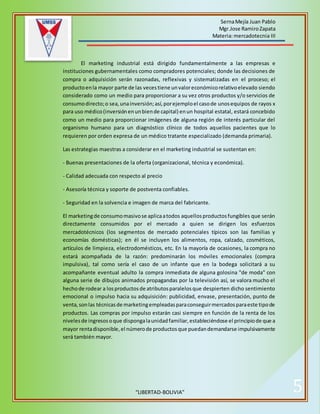 SernaMejía Juan Pablo
Mgr.Jose RamiroZapata
Materia:mercadotecnia III
“LIBERTAD-BOLIVIA” 5
El marketing industrial está dirigido fundamentalmente a las empresas e
instituciones gubernamentales como compradores potenciales; donde las decisiones de
compra o adquisición serán razonadas, reflexivas y sistematizadas en el proceso; el
productoenla mayor parte de las vecestiene unvaloreconómicorelativoelevado siendo
considerado como un medio para proporcionar a su vez otros productos y/o servicios de
consumodirecto;o sea,unainversión;así,porejemploel casode unosequipos de rayos x
para uso médico(inversiónenunbiende capital) enun hospital estatal, estará concebido
como un medio para proporcionar imágenes de alguna región de interés particular del
organismo humano para un diagnóstico clínico de todos aquellos pacientes que lo
requieren por orden expresa de un médico tratante especializado (demanda primaria).
Las estrategias maestras a considerar en el marketing industrial se sustentan en:
- Buenas presentaciones de la oferta (organizacional, técnica y económica).
- Calidad adecuada con respecto al precio
- Asesoría técnica y soporte de postventa confiables.
- Seguridad en la solvencia e imagen de marca del fabricante.
El marketingde consumomasivose aplicaatodos aquellosproductosfungibles que serán
directamente consumidos por el mercado a quien se dirigen los esfuerzos
mercadotécnicos (los segmentos de mercado potenciales típicos son las familias y
economías domésticas); en él se incluyen los alimentos, ropa, calzado, cosméticos,
artículos de limpieza, electrodomésticos, etc. En la mayoría de ocasiones, la compra no
estará acompañada de la razón: predominarán los móviles emocionales (compra
impulsiva), tal como sería el caso de un infante que en la bodega solicitará a su
acompañante eventual adulto la compra inmediata de alguna golosina "de moda" con
alguna serie de dibujos animados propagandas por la televisión así, se valora mucho el
hechode rodear a losproductosde atributosparalelosque despierten dicho sentimiento
emocional o impulso hacia su adquisición: publicidad, envase, presentación, punto de
venta,sonlas técnicasde marketingempleadasparaconseguirmercadosparaeste tipode
productos. Las compras por impulso estarán casi siempre en función de la renta de los
nivelesde ingresosoque dispongalaunidadfamiliar,estableciéndose el principiode que a
mayor rentadisponible,el númerode productosque puedandemandarse impulsivamente
será también mayor.
 