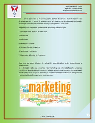 SernaMejía Juan Pablo
Mgr.Jose RamiroZapata
Materia:mercadotecnia III
“LIBERTAD-BOLIVIA” 6
En tal contexto, el marketing como ciencia de carácter multidisciplinario se
desenvuelve con el apoyo de otras ciencias, principalmente: antropología, sociología,
psicología, economía, estadística e investigación operativa entre otras.
Los principales campos de aplicación del marketing lo constituyen.
1- Investigación & Análisis de Mercados
2- Promoción
3- Publicidad
4- Relaciones Públicas
5- Ventas& Gestión de Ventas
6- Servicio de Post-venta
7- Planeación &Gestión de Productos.
Cada uno de estos tópicos de aplicación especializados, serán desarrollados a
posterioridad
En el nivel corporativo superiorel papel del marketing está orientado hacia las funciones
estratégicas,analizandoy decidiendo en relación a las distintas unidades de negocio y el
atractivode nuevosnegocios-mercados,lacoordinaciónentre unidades de la corporación
y la orientación de la corporación al consumidor.
 