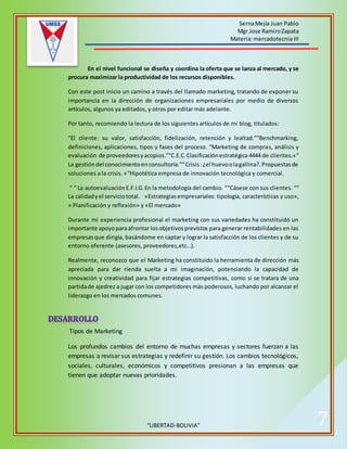 SernaMejía Juan Pablo
Mgr.Jose RamiroZapata
Materia:mercadotecnia III
“LIBERTAD-BOLIVIA” 7
En el nivel funcional se diseña y coordina la oferta que se lanza al mercado, y se
procura maximizar la productividad de los recursos disponibles.
Con este post inicio un camino a través del llamado marketing, tratando de exponer su
importancia en la dirección de organizaciones empresariales por medio de diversos
artículos, algunos ya editados, y otros por editar más adelante.
Por tanto, recomiendo la lectura de los siguientes artículos de mi blog, titulados:
“El cliente: su valor, satisfacción, fidelización, retención y lealtad.”“Benchmarking,
definiciones, aplicaciones, tipos y fases del proceso. “Marketing de compras, análisis y
evaluación de proveedoresyacopios.”“C.E.C.Clasificaciónestratégica 4444 de clientes.«“
La gestióndel conocimientoenconsultoría.”“Crisis:¿el huevoolagallina?.Propuestasde
soluciones a la crisis. «“Hipotética empresa de innovación tecnológica y comercial.
“ “ La autoevaluaciónE.F.I.G.En la metodología del cambio. ““Cásese con sus clientes. ““
La calidadyel serviciototal. «Estrategiasempresariales: tipología, características y uso»,
» Planificación y reflexión» y «El mercado»
Durante mi experiencia profesional el marketing con sus variedades ha constituido un
importante apoyoparaafrontar losobjetivosprevistos para generar rentabilidades en las
empresasque dirigía, basándome en captar y lograr la satisfacción de los clientes y de su
entorno oferente (asesores, proveedores,etc…).
Realmente, reconozco que el Marketing ha constituido la herramienta de dirección más
apreciada para dar rienda suelta a mi imaginación, potenciando la capacidad de
innovación y creatividad para fijar estrategias competitivas, como si se tratara de una
partidade ajedrez a jugar con los competidores más poderosos, luchando por alcanzar el
liderazgo en los mercados comunes.
Tipos de Marketing
Los profundos cambios del entorno de muchas empresas y sectores fuerzan a las
empresas a revisar sus estrategias y redefinir su gestión. Los cambios tecnológicos,
sociales, culturales, económicos y competitivos presionan a las empresas que
tienen que adoptar nuevas prioridades.
 