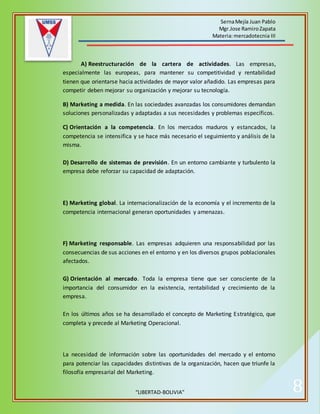 SernaMejía Juan Pablo
Mgr.Jose RamiroZapata
Materia:mercadotecnia III
“LIBERTAD-BOLIVIA” 8
A) Reestructuración de la cartera de actividades. Las empresas,
especialmente las europeas, para mantener su competitividad y rentabilidad
tienen que orientarse hacia actividades de mayor valor añadido. Las empresas para
competir deben mejorar su organización y mejorar su tecnología.
B) Marketing a medida. En las sociedades avanzadas los consumidores demandan
soluciones personalizadas y adaptadas a sus necesidades y problemas específicos.
C) Orientación a la competencia. En los mercados maduros y estancados, la
competencia se intensifica y se hace más necesario el seguimiento y análisis de la
misma.
D) Desarrollo de sistemas de previsión. En un entorno cambiante y turbulento la
empresa debe reforzar su capacidad de adaptación.
E) Marketing global. La internacionalización de la economía y el incremento de la
competencia internacional generan oportunidades y amenazas.
F) Marketing responsable. Las empresas adquieren una responsabilidad por las
consecuencias de sus acciones en el entorno y en los diversos grupos poblacionales
afectados.
G) Orientación al mercado. Toda la empresa tiene que ser consciente de la
importancia del consumidor en la existencia, rentabilidad y crecimiento de la
empresa.
En los últimos años se ha desarrollado el concepto de Marketing Estratégico, que
completa y precede al Marketing Operacional.
La necesidad de información sobre las oportunidades del mercado y el entorno
para potenciar las capacidades distintivas de la organización, hacen que triunfe la
filosofía empresarial del Marketing.
 