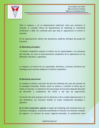 SernaMejía Juan Pablo
Mgr.Jose RamiroZapata
Materia:mercadotecnia III
“LIBERTAD-BOLIVIA” 9
Toda la empresa, y no un departamento tradicional, tiene que orientarse al
mercado. El concepto clásico de departamento de marketing es claramente
insuficiente y debe ser sustituido para que toda la organización se oriente al
mercado.
En las organizaciones, desde esta perspectiva, podemos distinguir dos grupos de
funciones:
A) Marketing estratégico.
El entorno competitivo requiere el análisis de las oportunidades y las amenazas
del mercado, así como el posicionamiento competitivo de la organización en los
diferentes mercados y segmentos.
La empresa, en función de sus capacidades distintivas y recursos, formulará una
estrategia que le permita adaptarse al entorno competitivo.
B) Marketing operacional
Le compete el diseño y ejecución del plan de marketing-mix, para de acuerdo con
la estrategia formulada, diseñar, poner en práctica y controlar la oferta que se
realiza al mercado. La importancia de estos grupos de funciones depende del grado
de desarrollo y competencia del sector y del tipo de organización.
En función del nivel jerárquico de los directivos o de la unidad organizacional a la
que pertenecen, sus funciones tendrán un mayor componente estratégico u
operativo.
En el nivel corporativo superior el papel del marketing está orientado hacia las
funciones estratégicas, analizando y decidiendo en relación a las distintas unidades
de negocio y el atractivo de nuevos negocios-mercados, la coordinación entre
 