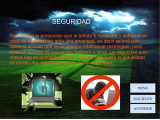 SEGURIDAD
Trata sobre la protección que le brinda a hardware y software en
caso de encontrarse ante una amenaza, es decir se incluyen
hasta el acceso que se encuentra totalmente restringido, para
evitar el acceso de supuestos hackers o virus. La seguridad que
ofrece tisg es confiable un 60%, debido que hasta la actualidad
no existe una respuesta exacta de su seguridad.

MENU
SIGUIENTE
ANTERIOR

 