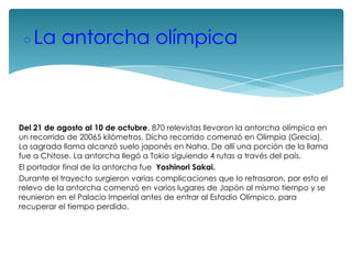 ◦La antorcha olímpica

Del 21 de agosto al 10 de octubre, 870 relevistas llevaron la antorcha olímpica en
un recorrido de 20065 kilómetros. Dicho recorrido comenzó en Olimpia (Grecia).
La sagrada llama alcanzó suelo japonés en Naha. De allí una porción de la llama
fue a Chitose. La antorcha llegó a Tokio siguiendo 4 rutas a través del país.
El portador final de la antorcha fue Yoshinori Sakai.
Durante el trayecto surgieron varias complicaciones que lo retrasaron, por esto el
relevo de la antorcha comenzó en varios lugares de Japón al mismo tiempo y se
reunieron en el Palacio Imperial antes de entrar al Estadio Olímpico, para
recuperar el tiempo perdido.

 