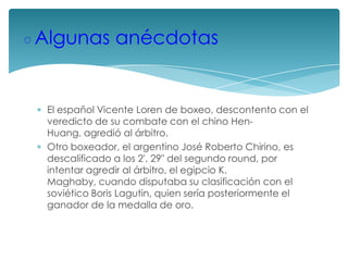 ◦Algunas anécdotas
El español Vicente Loren de boxeo, descontento con el
veredicto de su combate con el chino HenHuang, agredió al árbitro.
Otro boxeador, el argentino José Roberto Chirino, es
descalificado a los 2', 29" del segundo round, por
intentar agredir al árbitro, el egipcio K.
Maghaby, cuando disputaba su clasificación con el
soviético Boris Lagutin, quien sería posteriormente el
ganador de la medalla de oro.

 