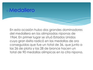 ◦Medallero
En esta ocasión hubo dos grandes dominadores
del medallero en las olimpiadas niponas de
1964. En primer lugar se situó Estados Unidos
cuyo gran éxito radicó en las medallas de oro
conseguidas que fue un total de 36, que junto a
las 26 de plata y las 28 de bronce hacen un
total de 90 medallas olímpicas en la cita nipona.

 