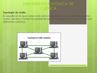 UNIVERSIDAD CATOLICA DE
                        CUENCA
Topología de malla
Es aquella en la que cada nodo esta conectado a uno o mas de los ptros
nodos. De esta manera es posible llevar los mensajes de un nodo a otro por
diferentes caminos.
 