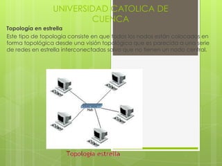 UNIVERSIDAD CATOLICA DE
                        CUENCA
Topología en estrella
Este tipo de topologia consiste en que todos los nodos están colocados en
forma topológica desde una visión topológica que es parecida a una serie
de redes en estrella interconectadas salvo que no tienen un nodo central.
 