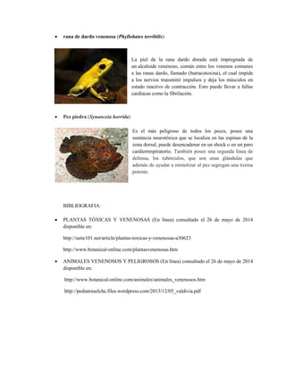  rana de dardo venenosa (Phyllobates terribilis)
La piel de la rana dardo dorada está impregnada de
un alcaloide venenoso, común entre los venenos comunes
a las ranas dardo, llamado (batracotoxina), el cual impide
a los nervios transmitir impulsos y deja los músculos en
estado inactivo de contracción. Esto puede llevar a fallas
cardíacas como la fibrilación.
 Pez piedra (Synanceia horrida)
Es el más peligroso de todos los peces, posee una
sustancia neurotóxica que se localiza en las espinas de la
zona dorsal, puede desencadenar en un shock o en un paro
cardiorrespiratorio. También posee una segunda linea de
defensa, los tubérculos, que son unas glándulas que
además de ayudar a mimetizar al pez segregan una toxina
potente.
BIBLIOGRAFIA:
 PLANTAS TÓXICAS Y VENENOSAS (En línea) consultado el 26 de mayo de 2014
disponible en:
http://suite101.net/article/plantas-toxicas-y-venenosas-a30623
http://www.botanical-online.com/plantasvenenosas.htm
 ANIMALES VENENOSOS Y PELIGROSOS (En línea) consultado el 26 de mayo de 2014
disponible en:
http://www.botanical-online.com/animales/animales_venenosos.htm
http://pediatraselche.files.wordpress.com/2013/12/05_valdivia.pdf
 