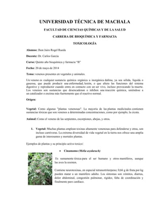 UNIVERSIDAD TÉCNICA DE MACHALA
FACULTAD DE CIENCIAS QUÍMICAS Y DE LA SALUD
CARRERA DE BIOQUÍMICA Y FARMACIA
TOXICOLOGÍA
Alumno: Jhon Jairo Rogel Rueda
Docente: Dr. Carlos García
Curso: Quinto año bioquímica y farmacia “B”
Fecha: 20 de mayo de 2014
Tema: venenos presentes en vegetales y animales.
Un veneno es cualquier sustancia química orgánica u inorgánica dañina, ya sea sólida, líquida o
gaseosa, que puede producir una enfermedad, lesión, o que altera las funciones del sistema
digestivo y reproductor cuando entra en contacto con un ser vivo, incluso provocando la muerte.
Los venenos son sustancias que desencadenan o inhiben una reacción química, uniéndose a
un catalizador o enzima más fuertemente que el reactivo normal.
Origen:
Vegetal: Como algunas "plantas venenosas". La mayoría de las plantas medicinales contienen
sustancias tóxicas que son venenos a determinadas concentraciones, como por ejemplo, la cicuta.
Animal: Como el veneno de las serpientes, escorpiones, abejas, y otros.
1. Vegetal: Muchas plantas emplean toxinas altamente venenosas para defenderse y otras, son
incluso carnívoras. La extrema diversidad de vida vegetal en la tierra nos ofrece una amplia
gama de interesantes y mortales plantas.
Ejemplos de plantas y su principio activo toxico:
 Cinamomo (Melia azedarach)
Es sumamente tóxica para el ser humano y otros mamíferos, aunque
las aves la resisten.
Contiene neurotoxinas, en especial tetranortriterpeno; 0,66 g de fruta por kg
pueden matar a un mamífero adulto. Los síntomas son vómitos, diarrea,
dolor abdominal, congestión pulmonar, rigidez, falta de coordinación y
finalmente paro cardíaco.
 